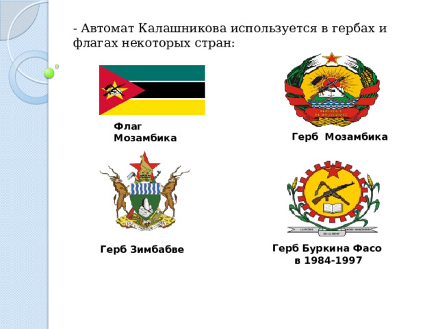 - Автомат Калашникова используется в гербах и флагах некоторых стран: Флаг Мозамбика  Герб Мозамбика  Герб Зимбабве Герб Буркина Фасо в 1984-1997