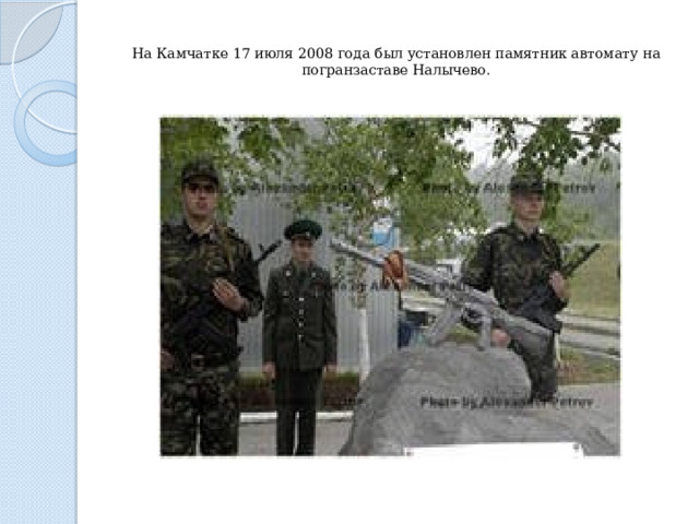 На Камчатке 17 июля 2008 года был установлен памятник автомату на погранзаставе Налычево.