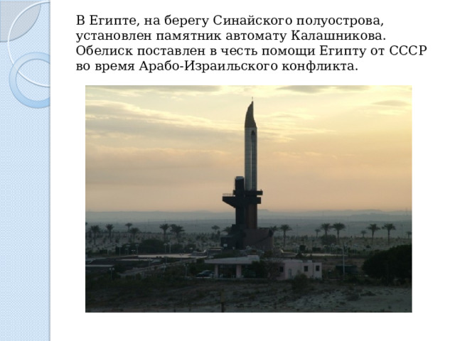 В Египте, на берегу Синайского полуострова, установлен памятник автомату Калашникова. Обелиск поставлен в честь помощи Египту от СССР во время Арабо-Израильского конфликта. 