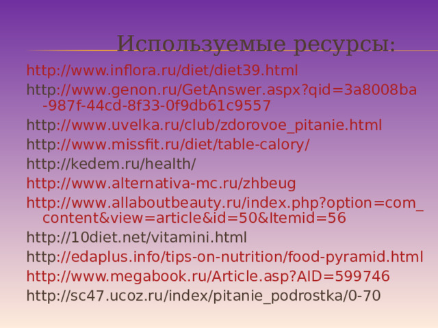 Используемые ресурсы: http://www.inflora.ru/diet/diet39.html http :// www . genon . ru / GetAnswer . aspx ? qid =3 a 8008 ba -987 f -44 cd -8 f 33-0 f 9 db 61 c 9557 http :// www . uvelka . ru / club / zdorovoe _ pitanie . html http :// www . missfit . ru / diet / table - calory / http://kedem.ru/health/ http :// www . alternativa - mc . ru / zhbeug http :// www . allaboutbeauty . ru / index . php ? option = com _ content & view = article & id =50& Itemid =56 http://10diet.net/vitamini.html http :// edaplus . info / tips - on - nutrition / food - pyramid . html http://www.megabook.ru/Article.asp?AID=599746 http://sc47.ucoz.ru/index/pitanie_podrostka/0-70