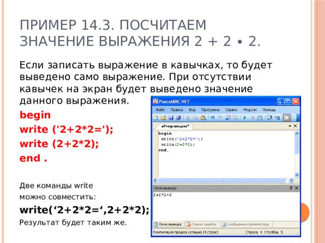 Пример 14.3. Посчитаем значение выражения 2 + 2 ∙ 2. Если записать выражение в кавычках, то будет выведено само выражение. При отсутствии кавычек на экран будет выведено значение данного выражения. begin write ('2+2*2='); write (2+2*2); end .  Две команды write можно совместить: write(‘2+2*2=‘,2+2*2); Результат будет таким же.