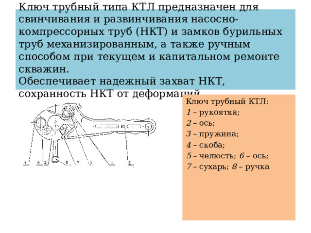 Ключ трубный типа КТЛ предназначен для свинчивания и развинчивания насосно-компрессорных труб (НКТ) и замков бурильных труб механизированным, а также ручным способом при текущем и капитальном ремонте скважин.  Обеспечивает надежный захват НКТ, сохранность НКТ от деформаций.   Ключ трубный КТЛ: 1 – рукоятка; 2 – ось; 3 – пружина; 4 – скоба; 5 – челюсть; 6 – ось; 7 – сухарь; 8 – ручка