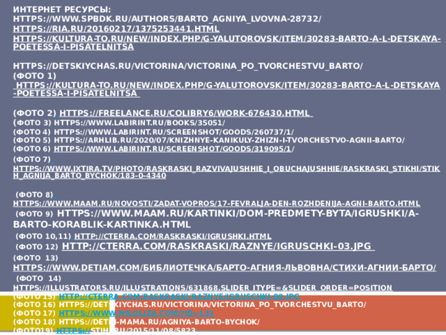Интернет ресурсы:  https://www.spbdk.ru/authors/barto_agniya_lvovna-28732/  https://ria.ru/20160217/1375253441.html  https://kultura-to.ru/new/index.php/g-yalutorovsk/item/30283-barto-a-l-detskaya-poetessa-i-pisatelnitsa  https://detskiychas.ru/victorina/victorina_po_tvorchestvu_barto/  (фото 1) https://kultura-to.ru/new/index.php/g-yalutorovsk/item/30283-barto-a-l-detskaya-poetessa-i-pisatelnitsa  (Фото 2)  https://freelance.ru/colibry6/work-676430.html  ( Фото 3) https://www.labirint.ru/books/35051/  (Фото 4) https://www.labirint.ru/screenshot/goods/260737/1/  (Фото 5) https://arhlib.ru/2020/07/knizhnye-kanikuly-zhizn-i-tvorchestvo-agnii-barto/  (Фото 6) https://www.labirint.ru/screenshot/goods/319095/1 /  (Фото 7)  https://www.ixtira.tv/photo/raskraski_razvivajushhie_i_obuchajushhie/raskraski_stikhi/stikh_agnija_barto_bychok/183-0-4340  (Фото 8)  https://www.maam.ru/novosti/zadat-vopros/17-fevralja-den-rozhdenija-agni-barto.html  (Фото 9) https://www.maam.ru/kartinki/dom-predmety-byta/igrushki/a-barto-korablik-kartinka.html  (Фото 10,11)  http://cterra.com/raskraski/igrushki.html  (Фото 12)  http://cterra.com/raskraski/raznye/igruschki-03.jpg  (Фото 13)  https://www.detiam.com/библиотечка/барто-агния-львовна/стихи-агнии-барто/     (Фото 14)  https://illustrators.ru/illustrations/631868.slider_itype=&slider_order=position  (Фото 15) http://cterra.com/raskraski/raznye/igruschki-08.jpg  (Фото 16) https://detskiychas.ru/victorina/victorina_po_tvorchestvu_barto/  (Фото 17) https://www.miloliza.com/?id=131  (Фото 18) https://deti-i-mama.ru/agniya-barto-bychok/  (Фото19) https:// stihi.ru/2015/11/08/5823  (Фото 20) https:// oz.by/books/more10212127.html