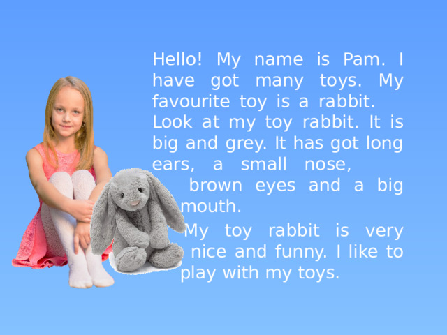 Hello! My name is Pam. I have got many toys. My favourite toy is a rabbit.  Look at my toy rabbit. It is big and grey. It has got long ears, a small nose,  brown eyes and a big  mouth.    My toy rabbit is very  nice and funny. I like to  play with my toys.