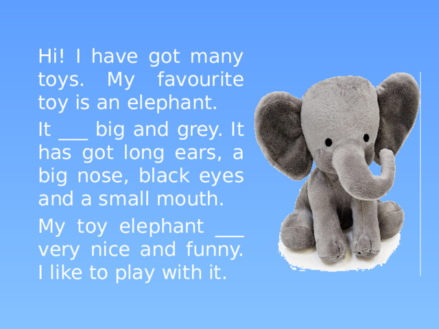 Hi! I have got many toys. My favourite toy is an elephant.   It ___ big and grey. It has got long ears, a big nose, black eyes and a small mouth.   My toy elephant ___ very nice and funny. I like to play with it.