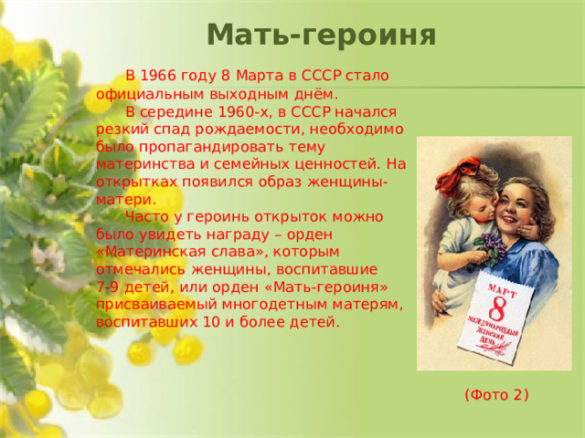 Мать-героиня  В 1966 году 8 Марта в СССР стало официальным выходным днём.  В середине 1960-х, в СССР начался резкий спад рождаемости, необходимо было пропагандировать тему материнства и семейных ценностей. На открытках появился образ женщины-матери.  Часто у героинь открыток можно было увидеть награду – орден «Материнская слава», которым отмечались женщины, воспитавшие 7-9 детей, или орден «Мать-героиня» присваиваемый многодетным матерям, воспитавших 10 и более детей.            (Фото 2)
