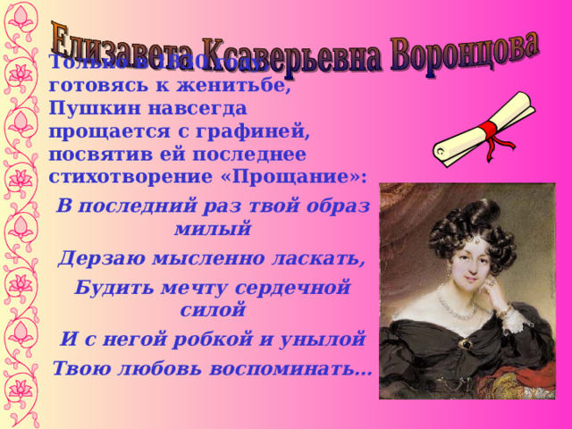 Только в 1830 году, готовясь к женитьбе, Пушкин навсегда прощается с графиней, посвятив ей последнее стихотворение «Прощание»: В последний раз твой образ милый Дерзаю мысленно ласкать, Будить мечту сердечной силой И с негой робкой и унылой Твою любовь воспоминать…