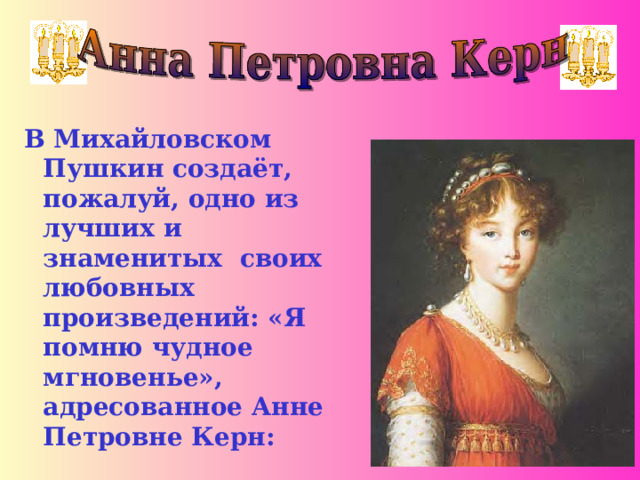 В Михайловском Пушкин создаёт, пожалуй, одно из лучших и знаменитых своих любовных произведений: «Я помню чудное мгновенье», адресованное Анне Петровне Керн: