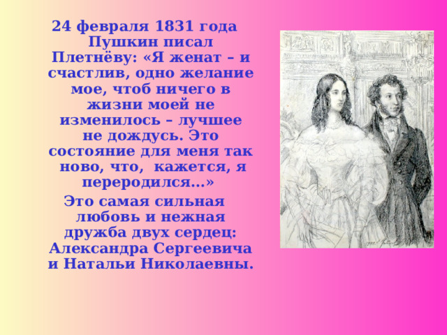 24 февраля 1831 года Пушкин писал Плетнёву: «Я женат – и счастлив, одно желание мое, чтоб ничего в жизни моей не изменилось – лучшее не дождусь. Это состояние для меня так ново, что, кажется, я переродился…» Это самая сильная любовь и нежная дружба двух сердец: Александра Сергеевича и Натальи Николаевны.