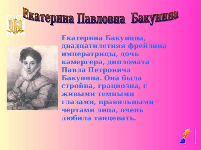 Екатерина Бакунина, двадцатилетняя фрейлина императрицы, дочь камергера, дипломата Павла Петровича Бакунина. Она была стройна, грациозна, с живыми темными глазами, правильными чертами лица, очень любила танцевать.