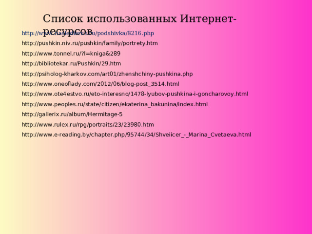 Список использованных Интернет-ресурсов   http://www.nasledierus.ru/podshivka/8216.php http://pushkin.niv.ru/pushkin/family/portrety.htm http://www.tonnel.ru/?l=kniga&289 http://bibliotekar.ru/Pushkin/29.htm http://psiholog-kharkov.com/art01/zhenshchiny-pushkina.php http://www.oneoflady.com/2012/06/blog-post_3514.html http://www.ote4estvo.ru/eto-interesno/1478-lyubov-pushkina-i-goncharovoy.html http://www.peoples.ru/state/citizen/ekaterina_bakunina/index.html http://gallerix.ru/album/Hermitage-5 http://www.rulex.ru/rpg/portraits/23/23980.htm http://www.e-reading.by/chapter.php/95744/34/Shveiicer_-_Marina_Cvetaeva.html  