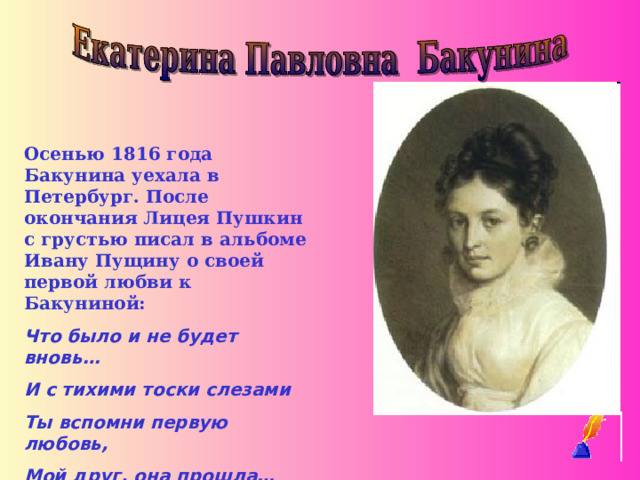Осенью 1816 года Бакунина уехала в Петербург. После окончания Лицея Пушкин с грустью писал в альбоме Ивану Пущину о своей первой любви к Бакуниной: Что было и не будет вновь… И с тихими тоски слезами Ты вспомни первую любовь, Мой друг, она прошла…
