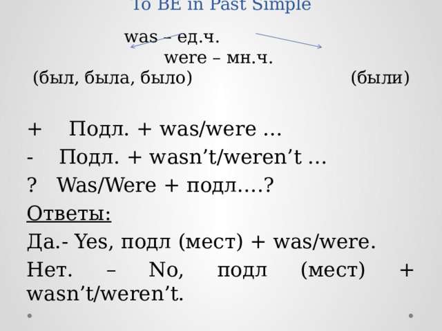 To BE in Past Simple   was – ед.ч. were – мн.ч.  (был, была, было) (были) + Подл. + was/were … - Подл. + wasn’t/weren’t … ? Was/Were + подл….? Ответы: Да.- Yes, подл (мест) + was/were. Нет. – No, подл (мест) + wasn’t/weren’t.