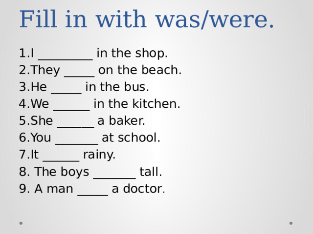 Fill in with was/were. 1.I _________ in the shop. 2.They _____ on the beach. 3.He _____ in the bus. 4.We ______ in the kitchen. 5.She ______ a baker. 6.You _______ at school. 7.It ______ rainy. 8. The boys _______ tall. 9. A man _____ a doctor .