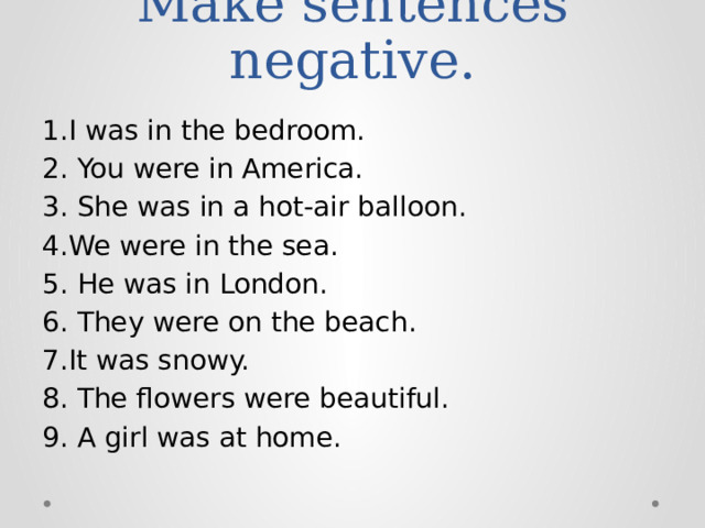 Make sentences negative. 1.I was in the bedroom. 2. You were in America. 3. She was in a hot-air balloon. 4.We were in the sea. 5. He was in London. 6. They were on the beach. 7.It was snowy. 8. The flowers were beautiful. 9. A girl was at home.