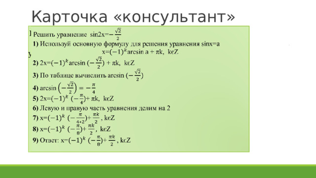 Карточка «консультант» Решить уравнение  sin2x=    1) Используй основную формулу для решения уравнения sinx= x=arcsin + πk, kєZ  2) 2x=arcsin + πk, kєZ  3) По таблице вычислить arcsin  4) arcsin  5) 2x= + πk, kєZ  6) Левую и правую часть уравнения делим на 2  7) х= + , kєZ  8)  х= + kєZ  9) Ответ: х= + , kєZ
