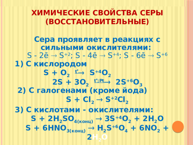 Химические свойства серы (восстановительные) Сера проявляет в реакциях с сильными окислителями: S - 2ē  S +2 ; S - 4ē  S +4 ; S - 6ē  S +6 С кислородом  S + O 2  t   S +4 O 2 2S + 3O 2  t  ;Рt  2S +6 O 3  2) С галогенами (кроме йода) S + Cl 2   S +2 Cl 2 3) С кислотами - окислителями: S + 2H 2 SO 4(конц)   3S +4 O 2 + 2H 2 O S + 6HNO 3(конц)   H 2 S +6 O 4 + 6NO 2 + 2 H 2 O