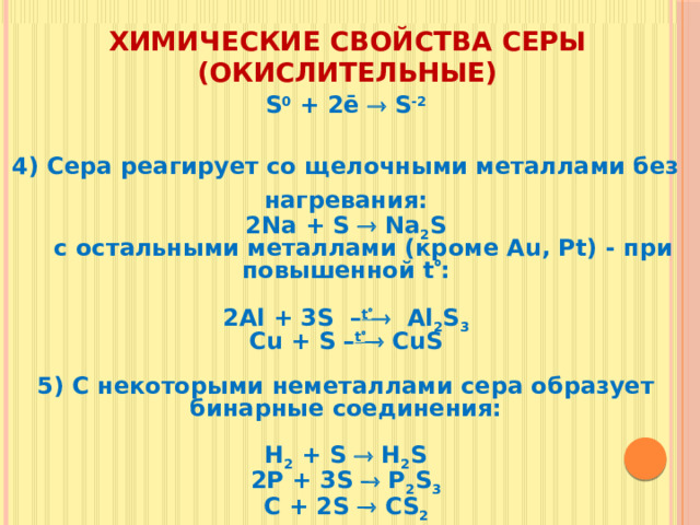 Химические свойства серы (окислительные) S 0 + 2ē  S -2   4) Сера реагирует со щелочными металлами без нагревания: 2Na + S  Na 2 S  c остальными металлами (кроме Au, Pt) - при повышенной t  :  2Al + 3S – t   Al 2 S 3 Cu + S – t   CuS  5) С некоторыми неметаллами сера образует бинарные соединения:  H 2 + S  H 2 S 2P + 3S  P 2 S 3 C + 2S  CS 2
