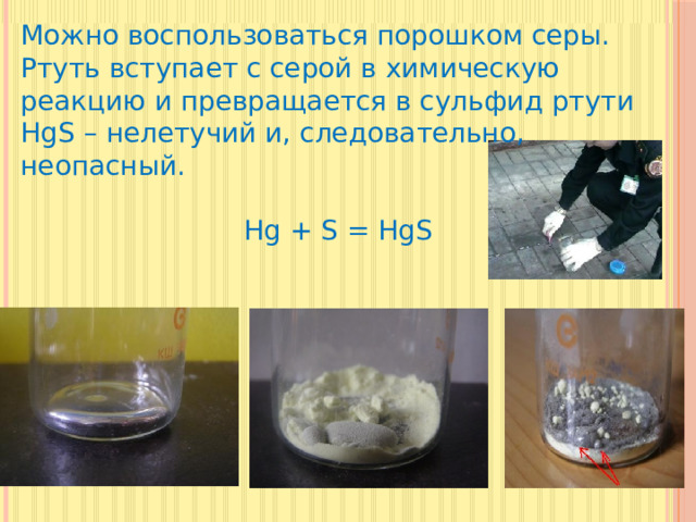 Можно воспользоваться порошком серы. Ртуть вступает с серой в химическую реакцию и превращается в сульфид ртути HgS – нелетучий и, следовательно, неопасный.  Hg + S = HgS