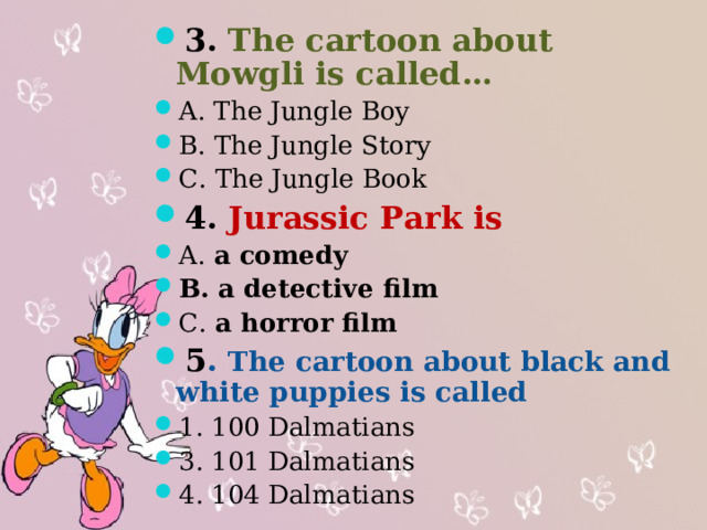 3. The cartoon about Mowgli is called… A. The Jungle Boy B. The Jungle Story C. The Jungle Book 4. Jurassic Park is A. a comedy B. a detective film C. a horror film 5 . The cartoon about black and white puppies is called 1. 100 Dalmatians 3. 101 Dalmatians 4. 104 Dalmatians