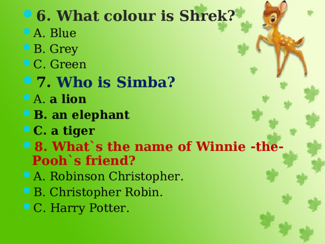 6. What colour is Shrek? A. Blue B. Grey C. Green 7. Who is Simba? A. a lion B. an elephant C. a tiger 8. What`s the name of Winnie -the- Pooh`s friend? A. Robinson Christopher. B. Christopher Robin. C. Harry Potter.