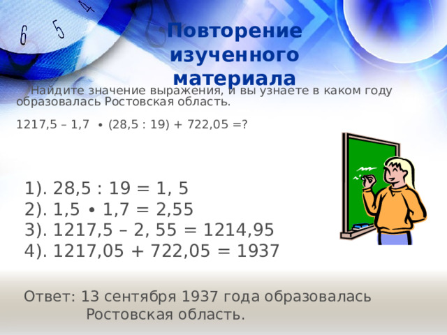 Повторение изученного материала  Найдите значение выражения, и вы узнаете в каком году образовалась Ростовская область.   1217,5 – 1,7 ∙ (28,5 : 19) + 722,05 =? 1). 28,5 : 19 = 1, 5  2). 1,5 ∙ 1,7 = 2,55 3). 1217,5 – 2, 55 = 1214,95  4). 1217,05 + 722,05 = 1937   Ответ: 13 сентября 1937 года образовалась  Ростовская область.