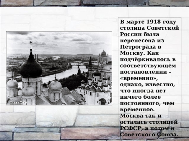 В марте 1918 году столица Советской России была перенесена из Петрограда в Москву. Как подчёркивалось в соответствующем постановлении – «временно», однако, известно, что иногда нет ничего более постоянного, чем временное. Москва так и осталась столицей РСФСР, а потом и Советского Союза.