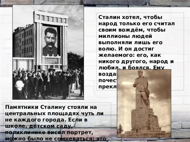 Сталин хотел, чтобы народ только его считал своим вождём, чтобы миллионы людей выполняли лишь его волю. И он достиг желаемого: его, как никого другого, народ и любил, и боялся. Ему воздавали невиданные почести, перед ним преклонялись. Памятники Сталину стояли на центральных площадях чуть ли не каждого города. Если в школе, детском саду, поликлинике висел портрет, можно было не сомневаться: это был его портрет.