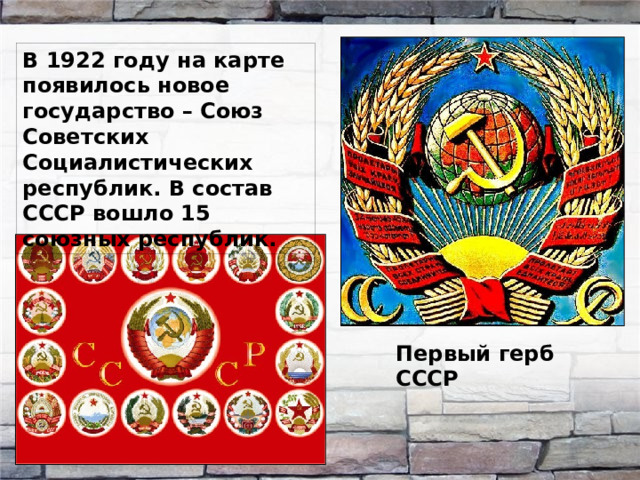 В 1922 году на карте появилось новое государство – Союз Советских Социалистических республик. В состав СССР вошло 15 союзных республик. Первый герб СССР