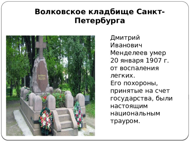 Волковское кладбище Санкт-Петербурга Дмитрий Иванович Менделеев умер 20 января 1907 г. от воспаления легких. Его похороны, принятые на счет государства, были настоящим национальным трауром.