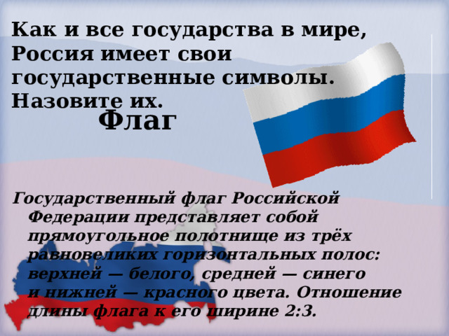 Как и все государства в мире, Россия имеет свои государственные символы. Назовите их. Флаг Государственный флаг Российской Федерации представляет собой прямоугольное полотнище из трёх равновеликих горизонтальных полос: верхней — белого, средней — синего и нижней — красного цвета. Отношение длины флага к его ширине 2:3.