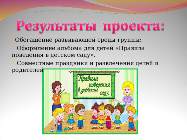 Обогащение развивающей среды группы;  Оформление альбома для детей «Правила поведения в детском саду».   Совместные праздники и развлечения детей и родителей