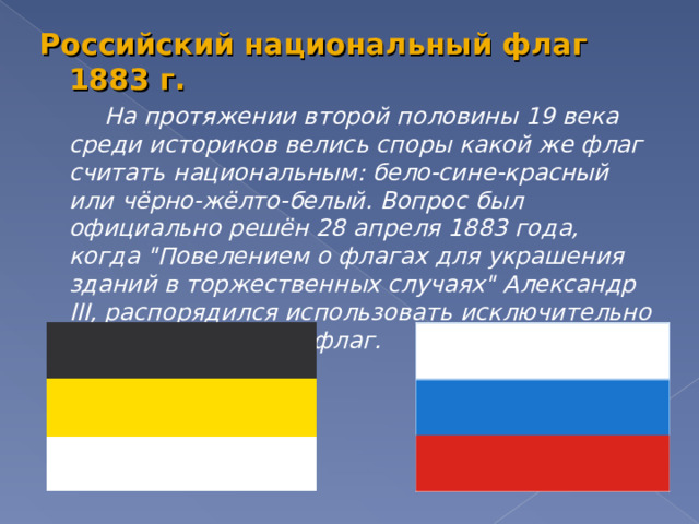 Российский национальный флаг 1883 г.   На протяжении второй половины 19 века среди историков велись споры какой же флаг считать национальным: бело-сине-красный или чёрно-жёлто-белый. Вопрос был официально решён 28 апреля 1883 года, когда 