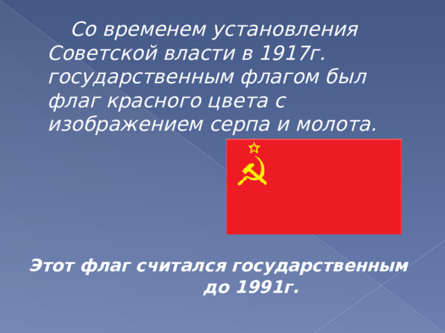 Со временем установления Советской власти в 1917г. государственным флагом был флаг красного цвета с изображением серпа и молота.     Этот флаг считался государственным до 1991 г.