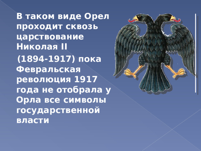 В таком виде Орел проходит сквозь царствование Николая II  (1894-1917) пока Февральская революция 1917 года не отобрала у Орла все символы государственной власти