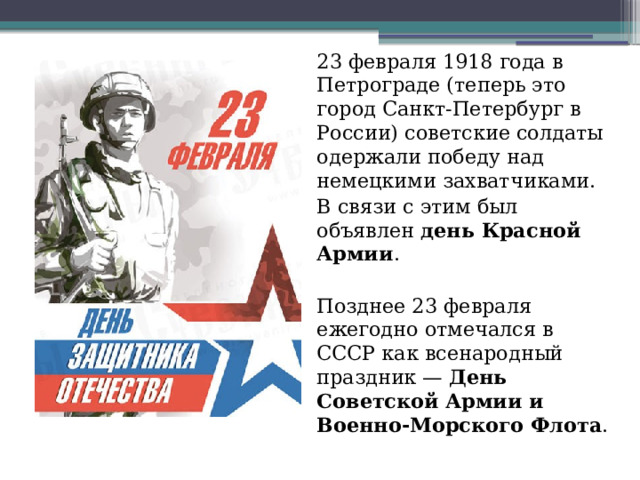 23 февраля 1918 года в Петрограде (теперь это город Санкт-Петербург в России) советские солдаты одержали победу над немецкими захватчиками.  В связи с этим был объявлен день Красной Армии .  Позднее 23 февраля ежегодно отмечался в СССР как всенародный праздник —  День Советской Армии и Военно-Морского Флота .