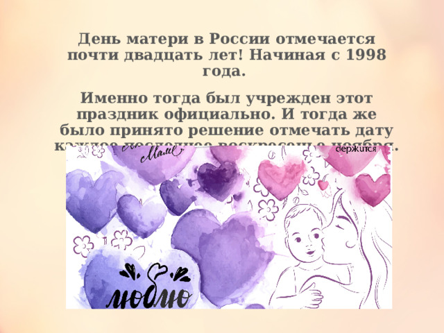 День матери в России отмечается почти двадцать лет! Начиная с 1998 года.  Именно тогда был учрежден этот праздник официально. И тогда же было принято решение отмечать дату каждое последнее воскресенье ноября.