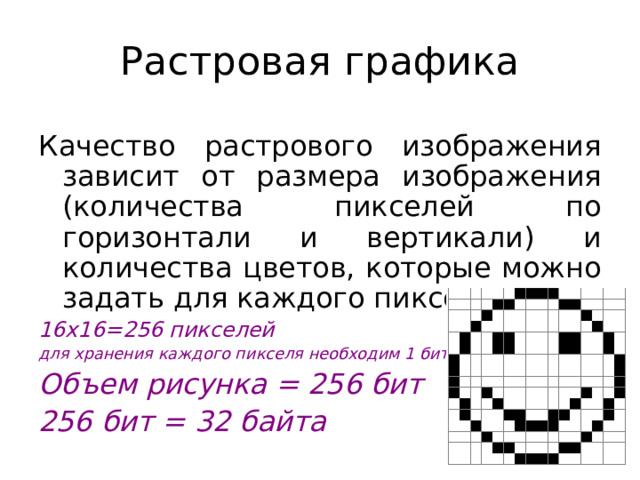 Растровая графика Качество растрового изображения зависит от размера изображения (количества пикселей по горизонтали и вертикали) и количества цветов, которые можно задать для каждого пикселя. 16x16=256 пикселей для хранения каждого пикселя необходим 1 бит Объем рисунка = 256 бит 256 бит = 32 байта