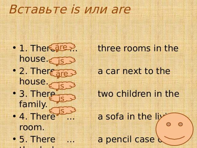 Вставьте is или are 1. There … three rooms in the house. 2. There … a car next to the house. 3. There … two children in the family. 4. There … a sofa in the living room. 5. There … a pencil case on the desk. 6. There … an apple on the table. are is are is is is