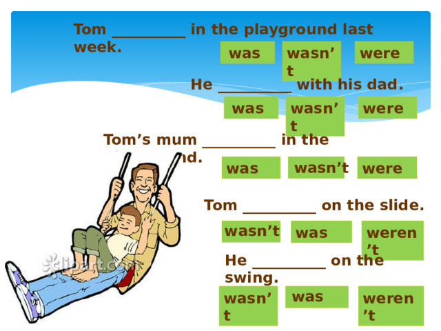 Tom __________ in the playground last week. wasn’t were was He __________ with his dad. was were wasn’t Tom’s mum __________ in the playground. wasn ’t were was Tom __________ on the slide. wasn’t was weren’t He __________ on the swing. was weren’t wasn’t