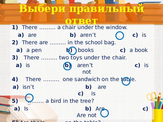 Выбери правильный ответ 1) There ……… a chair under the window. a) are b) aren’t c) is 2) There are ……… in the school bag. a) a pen b) books c) a book 3) There ……… two toys under the chair. a) is b) aren’t c) is not 4) There ……… one sandwich on the table. a) isn’t b) are c) is 5) ……… a bird in the tree? a) Is b) Are c) Are not 6) Are there ……… on the table?  a) book b) a pen c)   pencils  . Тест. 11