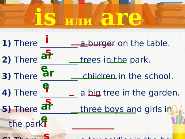 is или are is 1) There _________ a burger on the table. 2) There _________ trees in the park. 3) There _________ children in the school. 4) There _________ a big tree in the garden. 5) There _________ three boys and girls in the park. 6) There  _________ a toy soldier in the box.  are are is are is