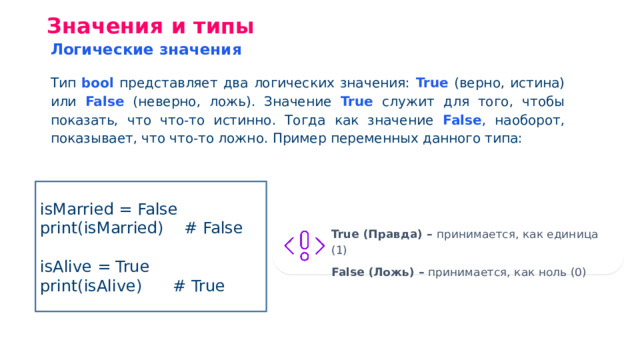 Значения и типы Логические значения Тип bool представляет два логических значения: True (верно, истина) или False (неверно, ложь). Значение True служит для того, чтобы показать, что что-то истинно. Тогда как значение False , наоборот, показывает, что что-то ложно. Пример переменных данного типа: isMarried = False print(isMarried) # False isAlive = True print(isAlive) # True Truе (Правда) – принимается, как единица (1) False (Ложь) – принимается, как ноль (0)
