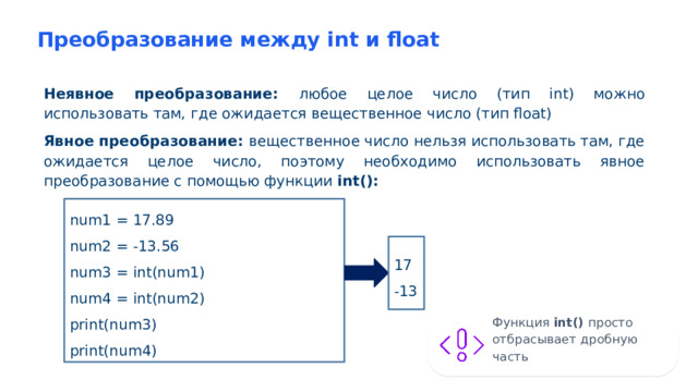 Преобразование между int и float Неявное преобразование: любое целое число (тип int) можно использовать там, где ожидается вещественное число (тип float) Явное преобразование: вещественное число нельзя использовать там, где ожидается целое число, поэтому необходимо использовать явное преобразование с помощью функции int(): num1 = 17.89 num2 = -13.56 num3 = int(num1) num4 = int(num2) print(num3) print(num4) 17 -13 Функция int() просто отбрасывает дробную часть