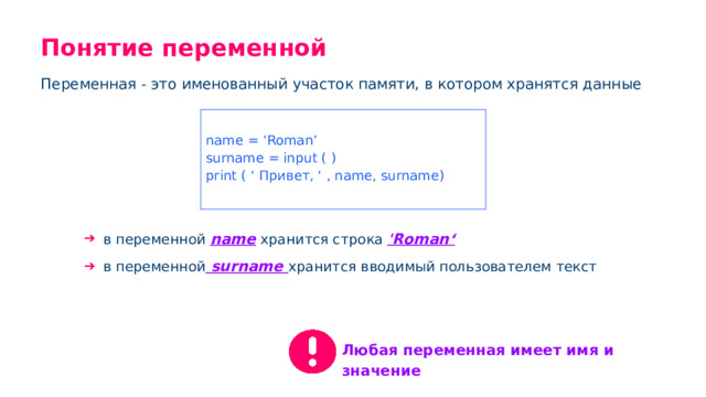 Понятие переменной Переменная - это именованный участок памяти, в котором хранятся данные name = ‘Roman’ surname = input ( ) print ( ‘ Привет, ‘ , name, surname) в переменной name хранится строка 'Roman‘ в переменной surname хранится вводимый пользователем текст Любая переменная имеет имя и значение