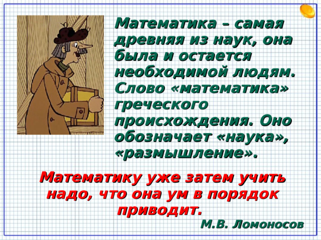 Математика – самая древняя из наук, она была и остается необходимой людям. Слово «математика» греческого происхождения. Оно обозначает «наука», «размышление». Математику уже затем учить надо, что она ум в порядок приводит. М.В. Ломоносов