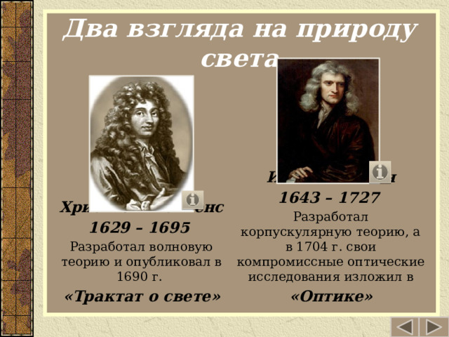 Два взгляда на природу света Исаак Ньютон 1643 – 1727 Разработал корпускулярную теорию, а в 1704 г. свои компромиссные оптические исследования изложил в «Оптике» Христиан Гюйгенс 1629 – 1695 Разработал волновую теорию и опубликовал в 1690 г. «Трактат о свете»