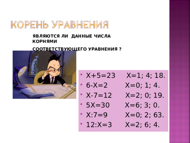 ЯВЛЯЮТСЯ ЛИ ДАННЫЕ ЧИСЛА КОРНЯМИ СООТВЕТСТВУЮЩЕГО УРАВНЕНИЯ ? Х+5=23 Х=1; 4; 18. 6-Х=2 Х=0; 1; 4. Х-7=12 Х=2; 0; 19. 5Х=30 Х=6; 3; 0. Х:7=9 Х=0; 2; 63. 12:Х=3 Х=2; 6; 4.