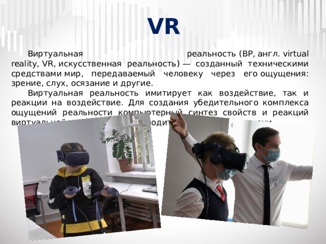 VR  Виртуальная реальность (ВР, англ. virtual reality, VR, искусственная реальность) — созданный техническими средствами мир, передаваемый человеку через его ощущения: зрение, слух, осязание и другие.  Виртуальная реальность имитирует как воздействие, так и реакции на воздействие. Для создания убедительного комплекса ощущений реальности компьютерный синтез свойств и реакций виртуальной реальности производится в реальном времени.