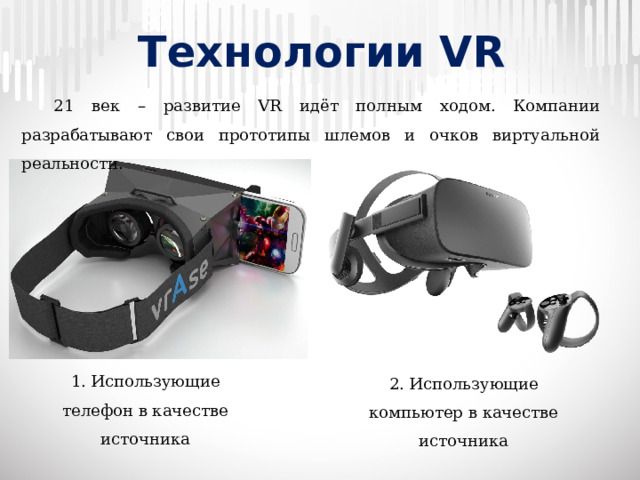 Технологии VR  21 век – развитие VR идёт полным ходом. Компании разрабатывают свои прототипы шлемов и очков виртуальной реальности. 1. Использующие телефон в качестве источника 2. Использующие компьютер в качестве источника